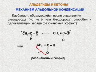 АЛЬДЕГИДЫ И КЕТОНЫ
    МЕХАНИЗМ АЛЬДОЛЬНОЙ КОНДЕНСАЦИИ
   Карбанион, образующийся после отщепления
α-водорода (но не j- или δ-водорода) способен к
делокализации заряда (резонансный эффект):

        ··      ··                ··
                          СН2 = С–О
        СН2–С = О




                                   ··
                ··                ··
            H                  H
     или        СН2   С–Н

                      О
             резонансный гибрид
 