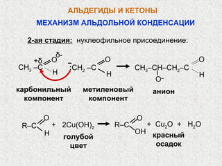 АЛЬДЕГИДЫ И КЕТОНЫ
    МЕХАНИЗМ АЛЬДОЛЬНОЙ КОНДЕНСАЦИИ

  2-ая стадия: нуклеофильное присоединение:
              δ-
    +δ       О                О                        О
CH3 –C              :CH2 –C             CH3–CН–СН2–С
             Н                Н                        Н
                                            O   –

карбонильный           метиленовый          анион
  компонент             компонент

         O                              O
 R–C         + 2Cu(OH)2           R–C     + Cu2O + H2O
         H                              ОH красный
                   голубой
                     цвет                   осадок
 