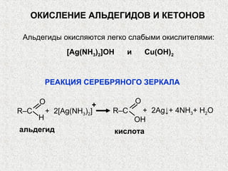 ОКИСЛЕНИЕ АЛЬДЕГИДОВ И КЕТОНОВ

 Альдегиды окисляются легко слабыми окислителями:
            [Ag(NH3)2]OH     и       Cu(OH)2


       РЕАКЦИЯ СЕРЕБРЯНОГО ЗЕРКАЛА

    O                            O
                   +
R–C   + 2[Ag(NH3)2]    R–C        + 2Ag↓+ 4NH3+ H2O
    H                            OH
альдегид                   кислота
 