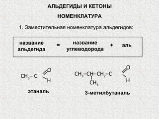 АЛЬДЕГИДЫ И КЕТОНЫ
                НОМЕНКЛАТУРА

1. Заместительная номенклатура альдегидов:

 название       =     название     +   аль
альдегида           углеводорода



            O                           O
CH3– C                CH3–CH–CН2–С
            H              CH3          H
   этаналь               3-метилбутаналь
 