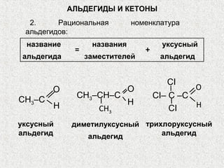 АЛЬДЕГИДЫ И КЕТОНЫ
  2.     Рациональная         номенклатура
 альдегидов:
 название          названия           уксусный
              =                  +
 альдегида        заместителей        альдегид


                                       CI
        O              O                         O
              CH3–CH–C               CI– C –C
CH3–C                  H
        H         CH3                    CI   H

уксусный     диметилуксусный трихлоруксусный
альдегид        альдегид         альдегид
 