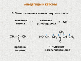 АЛЬДЕГИДЫ И КЕТОНЫ


 3. Заместительная номенклатура кетонов:

  название    =     название
                               +     ОН
   кетона         углеводорода


                                 CH3
                       1    2   3    4     5
CH3– C –CH3        HO–CH2–CH2–C–CН–СH3
    O                            O
  пропанон                1-гидрокси-
   (ацетон)           -3-метилпентанон-3
 