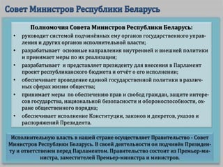 Исполнительную власть в нашей стране осуществляет Правительство - Совет
Министров Республики Беларусь. В своей деятельности он подчинён Президен-
ту и ответственен перед Парламентом. Правительство состоит из Премьер-ми-
нистра, заместителей Премьер-министра и министров.
Полномочия Совета Министров Республики Беларусь:
• руководит системой подчинённых ему органов государственного управ-
ления и других органов исполнительной власти;
• разрабатывает основные направления внутренней и внешней политики
и принимает меры по их реализации;
• разрабатывает и представляет президенту для внесения в Парламент
проект республиканского бюджета и отчёт о его исполнении;
• обеспечивает проведение единой государственной политики в различ-
ных сферах жизни общества;
• принимает меры по обеспечению прав и свобод граждан, защите интере-
сов государства, национальной безопасности и обороноспособности, ох-
ране общественного порядка;
• обеспечивает исполнение Конституции, законов и декретов, указов и
распоряжений Президента.
 