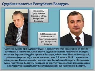 Судебная власть принадлежит судам и осуществляется независимо от законо-
дательной и исполнительной власти. Судебная система Республики Беларусь
включает Верховный суд Республики Беларусь, областные, Минский городской,
районные (городские), а также военные суды. С 1 января 2014 г. произошло
объединение Высшего хозяйственного суда Республики Беларусь с Верховным
судом Республики Беларусь. Контроль за конституционностью правовых актов
в государстве осуществляет Конституционный суд Республики Беларусь.
В.О.Сукало,
Председатель
Верховного Суда
Республики
Беларусь
П.П.Миклашевич,
Председатель
Конституционного
Суда Республики
Беларусь
 