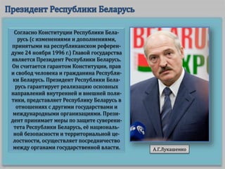 Согласно Конституции Республики Бела-
русь (с изменениями и дополнениями,
принятыми на республиканском референ-
думе 24 ноября 1996 г.) Главой государства
является Президент Республики Беларусь.
Он считается гарантом Конституции, прав
и свобод человека и гражданина Республи-
ки Беларусь. Президент Республики Бела-
русь гарантирует реализацию основных
направлений внутренней и внешней поли-
тики, представляет Республику Беларусь в
отношениях с другими государствами и
международными организациями. Прези-
дент принимает меры по защите суверени-
тета Республики Беларусь, её националь-
ной безопасности и территориальной це-
лостности, осуществляет посредничество
между органами государственной власти. А.Г.Лукашенко
 