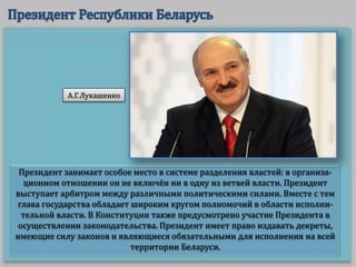 Президент занимает особое место в системе разделения властей: в организа-
ционном отношении он не включён ни в одну из ветвей власти. Президент
выступает арбитром между различными политическими силами. Вместе с тем
глава государства обладает широким кругом полномочий в области исполни-
тельной власти. В Конституции также предусмотрено участие Президента в
осуществлении законодательства. Президент имеет право издавать декреты,
имеющие силу законов и являющиеся обязательными для исполнения на всей
территории Беларуси.
А.Г.Лукашенко
 