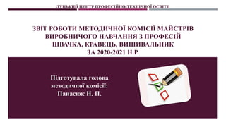 ЛУЦЬКИЙ ЦЕНТР ПРОФЕСІЙНО-ТЕХНІЧНОЇ ОСВІТИ
ЗВІТ РОБОТИ МЕТОДИЧНОЇ КОМІСІЇ МАЙСТРІВ
ВИРОБНИЧОГО НАВЧАННЯ З ПРОФЕСІЙ
ШВАЧКА, КРАВЕЦЬ, ВИШИВАЛЬНИК
ЗА 2020-2021 Н.Р.
Підготувала голова
методичної комісії:
Панасюк Н. П.
 