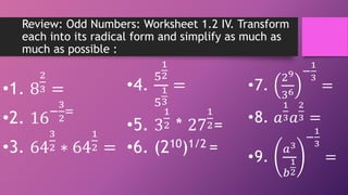 Review: Odd Numbers: Worksheet 1.2 IV. Transform
each into its radical form and simplify as much as
much as possible :
•4.
5
1
2
5
1
3
=
•5. 3
1
2 * 27
1
2=
•6. (210)1/2 =
•7.
29
36
−
1
3
=
•8. 𝑎
1
3𝑎
2
3 =
•9.
𝑎3
𝑏
1
2
−
1
3
=
•1. 8
2
3 =
•2. 16−
3
2
=
•3. 64
3
2 ∗ 64
1
2 =
 