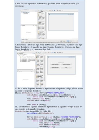 8. Una vez que ingresemos al formulario podemos hacer las modificaciones que
necesitemos
9. Pondremos 1 label que diga Menú de Opciones , y 4 botones, el primero que diga:
Primer formulario, el segundo que diga: Segundo formulario, el tercero que diga:
Tercer formulario, y el cuarto que diga: Salir
10. En el botón de primer formulario ingresaremos el siguiente código, el cual nos va
a permitir ir al primer formulario
JButton btnNewButton = new JButton("PRIMER FORMULARIO");
btnNewButton.addActionListener(new ActionListener() {
public void actionPerformed(ActionEvent arg0) {
Form1 verForm1= new Form1();
verForm1.setVisible(true);
Form4.this.dispose();
11. En el botón de segundo formulario ingresaremos el siguiente código, el cual nos
va a permitir ir al segundo formulario
btnNewButton.setBounds(32, 95, 168, 23);
contentPane.add(btnNewButton);
JButton btnNewButton_1 = new JButton("SEGUNDO FORMULARIO");
btnNewButton_1.addActionListener(new ActionListener() {
public void actionPerformed(ActionEvent arg0) {
Form2 abrir= new Form2();
abrir.setVisible(true);
setVisible(false);
 