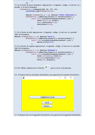 }
});
12. En el botón de tercer formulario ingresaremos el siguiente código, el cual nos va a
permitir ir al tercer formulario
btnNewButton_1.setBounds(210, 95, 177, 23);
contentPane.add(btnNewButton_1);
JButton btnNewButton_2 = new JButton("TERCER FORMULARIO");
btnNewButton_2.addActionListener(new ActionListener() {
public void actionPerformed(ActionEvent arg0) {
form3 abrir= new form3();
abrir.setVisible(true);
setVisible(false);
}
13. En el botón de salir ingresaremos el siguiente código, el cual nos va a permitir
Salir del formulario.
JButton btnNewButton_1 = new JButton("SALIR");
btnNewButton_1.addActionListener(new ActionListener() {
public void actionPerformed(ActionEvent arg0) {
System.exit(WIDTH);
}
14. En el botón de regresar ingresaremos el siguiente código, el cual nos va a permitir
Salir del formulario.
JButton btnNewButton_3 = new JButton("REGRESAR");
btnNewButton_3.addActionListener(new ActionListener() {
public void actionPerformed(ActionEvent arg0) {
Form4 verForm4=new Form4 ();
verForm4.setVisible(true);
Form2.this.dispose();
15. Por último utilizaremos el botón para correr el programa.
16.- Si damos clic en el primer formulario, nos aparecerá el primer formulario.
17.- Si damos clic en el segundo formulario, nos aparecerá el segundo formulario.
 