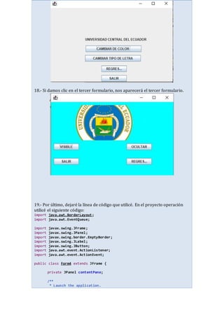 18.- Si damos clic en el tercer formulario, nos aparecerá el tercer formulario.
19.- Por último, dejaré la línea de código que utilicé. En el proyecto operación
utilicé el siguiente código:
import java.awt.BorderLayout;
import java.awt.EventQueue;
import javax.swing.JFrame;
import javax.swing.JPanel;
import javax.swing.border.EmptyBorder;
import javax.swing.JLabel;
import javax.swing.JButton;
import java.awt.event.ActionListener;
import java.awt.event.ActionEvent;
public class Form4 extends JFrame {
private JPanel contentPane;
/**
* Launch the application.
 