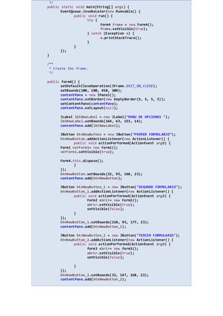 */
public static void main(String[] args) {
EventQueue.invokeLater(new Runnable() {
public void run() {
try {
Form4 frame = new Form4();
frame.setVisible(true);
} catch (Exception e) {
e.printStackTrace();
}
}
});
}
/**
* Create the frame.
*/
public Form4() {
setDefaultCloseOperation(JFrame.EXIT_ON_CLOSE);
setBounds(100, 100, 450, 300);
contentPane = new JPanel();
contentPane.setBorder(new EmptyBorder(5, 5, 5, 5));
setContentPane(contentPane);
contentPane.setLayout(null);
JLabel lblNewLabel = new JLabel("MENU DE OPCIONES ");
lblNewLabel.setBounds(164, 63, 153, 14);
contentPane.add(lblNewLabel);
JButton btnNewButton = new JButton("PRIMER FORMULARIO");
btnNewButton.addActionListener(new ActionListener() {
public void actionPerformed(ActionEvent arg0) {
Form1 verForm1= new Form1();
verForm1.setVisible(true);
Form4.this.dispose();
}
});
btnNewButton.setBounds(32, 95, 168, 23);
contentPane.add(btnNewButton);
JButton btnNewButton_1 = new JButton("SEGUNDO FORMULARIO");
btnNewButton_1.addActionListener(new ActionListener() {
public void actionPerformed(ActionEvent arg0) {
Form2 abrir= new Form2();
abrir.setVisible(true);
setVisible(false);
}
});
btnNewButton_1.setBounds(210, 95, 177, 23);
contentPane.add(btnNewButton_1);
JButton btnNewButton_2 = new JButton("TERCER FORMULARIO");
btnNewButton_2.addActionListener(new ActionListener() {
public void actionPerformed(ActionEvent arg0) {
form3 abrir= new form3();
abrir.setVisible(true);
setVisible(false);
}
});
btnNewButton_2.setBounds(32, 147, 168, 23);
contentPane.add(btnNewButton_2);
 