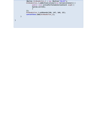 JButton btnNewButton_3 = new JButton("SALIR");
btnNewButton_3.addActionListener(new ActionListener() {
public void actionPerformed(ActionEvent arg0) {
System.exit(0);
}
});
btnNewButton_3.setBounds(210, 147, 168, 23);
contentPane.add(btnNewButton_3);
}
}
 