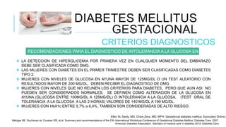 DIABETES MELLITUS
GESTACIONAL
CRITERIOS DIAGNOSTICOS
RECOMENDACIONES PARA EL DIAGNOSTICO DE INTOLERANCIA A LA GLUCOSA EN EMBARAZO.
 LA DETECCION DE HIPERGLICEMIA POR PRIMERA VEZ EN CUALQUIER MOMENTO DEL EMBARAZO
DEBE SER CLASIFICADA COMO DMG.
 LAS MUJERES CON DIABETES EN EL PRIMER TRIMESTRE DEBEN SER CLASIFICADAS COMO DIABETES
TIPO 2.
 MUJERES CON NIVELES DE GLUCOSA EN AYUNA MAYOR DE 125MG/DL O UN TEST ALEATORIO CON
RESULTADOS MAYOR DE 200 MG/DL, DEBEN RECIBIR EL DIAGNOSTICO DE DMG.
 MUJERES CON NIVELES QUE NO REUNEN LOS CRITERIOS PARA DIABETES, PERO QUE AUN ASI NO
PUEDEN SER CONSIDERADOS NORMALES, SE DEFINEN COMO ALTERACION DE LA GLUCOSA EN
AYUNA (GLUCOSA ENTRE 100MG/DL A 125MG/DL) O INTOLERANCIA A LA GLUCOSA, (TEST ORAL DE
TOLERANCIA A LA GLUCOSA A LAS 2 HORAS) VALORES DE 140 MG/DL A 199 MG/DL.
 MUJERES CON HbA1c ENTRE 5,7% a 6,4%, TAMBIEN SON CONSIDERADAS DE ALTO RIESGO.
Ellen W, Seely, MD. Chloe Zera, MD, MPH. Gestational diabetes mellitus. Epocrates Online 2
Metzger BE, Buchanan ta, Coustan DR, et al. Summary and recommendations of the Fith international Workshop-Conference of Gestational Diabetes Mellitus. Diabetes Care. 2007.
American Diabetes Association. Standars of medical care in diabetes 2018. Diabetes Care.
 