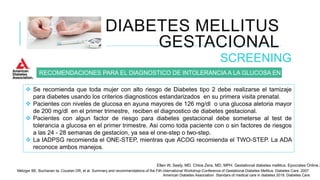 DIABETES MELLITUS
GESTACIONAL
SCREENING
RECOMENDACIONES PARA EL DIAGNOSTICO DE INTOLERANCIA A LA GLUCOSA EN EMBARAZO.
 Se recomienda que toda mujer con alto riesgo de Diabetes tipo 2 debe realizarse el tamizaje
para diabetes usando los criterios diagnosticos estandarizados en su primera visita prenatal.
 Pacientes con niveles de glucosa en ayuna mayores de 126 mg/dl o una glucosa aletoria mayor
de 200 mg/dl en el primer trimestre, reciben el diagnostico de diabetes gestacional.
 Pacientes con algun factor de riesgo para diabetes gestacional debe someterse al test de
tolerancia a glucosa en el primer trimestre. Asi como toda paciente con o sin factores de riesgos
a las 24 - 28 semanas de gestacion, ya sea el one-step o two-step.
 La IADPSG recomienda el ONE-STEP, mientras que ACOG recomienda el TWO-STEP. La ADA
reconoce ambos manejos.
Ellen W, Seely, MD. Chloe Zera, MD, MPH. Gestational diabetes mellitus. Epocrates Online 2
Metzger BE, Buchanan ta, Coustan DR, et al. Summary and recommendations of the Fith international Workshop-Conference of Gestational Diabetes Mellitus. Diabetes Care. 2007.
American Diabetes Association. Standars of medical care in diabetes 2018. Diabetes Care.
 
