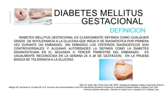 DIABETES MELLITUS
GESTACIONAL
DEFINICION
DIABETES MELLITUS GESTACIONAL ES CLASICAMENTE DEFINIDA COMO CUALQUIER
GRADO DE INTOLERANCIA A LA GLUCOSA QUE INICIA O SE DIAGNOSTICA POR PRIMERA
VEZ DURANTE UN EMBARAZO. SIN EMBARGO LOS CRITERIOS DIAGNOSTICOS SON
CONTROVERSIALES Y ALGUNAS AUTORIDADES LA DEFINEN COMO LA DIABETES
DIAGNOSTICADA EN EL SEGUNDO O TERCER TRIMESTRE DEL EMBARAZO. ES
USUALMENTE RECONOCIDA EN LA SEMANA 24 A 28 DE GESTACION, EN LA PRUEBA
BASICA DE TOLERANCIA A LA GLUCOSA.
Ellen W, Seely, MD. Chloe Zera, MD, MPH. Gestational diabetes mellitus. Epocrates Online 2
Metzger BE, Buchanan ta, Coustan DR, et al. Summary and recommendations of the Fith international Workshop-Conference of Gestational Diabetes Mellitus. Diabetes Care. 2007.
American Diabetes Association. Standars of medical care in diabetes 2018. Diabetes Care.
 