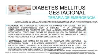 DIABETES MELLITUS
GESTACIONAL
TERAPIA DE EMERGENCIA
ACTUALMENTE SE UTILIZA AGENTES ANTIHIPERGLICEMICOS EN LA PRACTICA OBSTETRICA.
 GLIBURIDE. NO ATRAVIESA LA PLACENTA EN GRANDES CANTIDADES. HA SIDO
ESTUDIADA COMPARANDOSE CON LA INSULINA Y LA APARICION DE
COMPLICACIONES EN PACIENTES CON DMG, ALGUNOS REPORTARON SIMILARES
RESULTADOS, OTROS SIMPLEMENTE NO APOYAN SU USO. SIN EMBARGO NO HAY
SUFICIENTES ESTUDIOS DE EVALUACION DEL IMPACTO DE EXPOSICION A LARGO
PLAZO DEL GLIBURIDE Y SUS CONSECUENCIAS EN EL FETO.
 METFORMINA. LOS DATOS DE SU USO EN EMBARAZO SON LIMITADOS. LA
METFORMINA CRUZA LA PLACENTA LIBREMENTE. DATOS SUGIEREN QUE NO
PROVOCA EFECTO ADVERSO NI ALTERACION MORFOLOGICA EN EL FETO. SIN
EMBARGO LA MAYORIA DE AUTORES RECOMIENDAN MAS ESTUDIOS DE EVALUACION
DE CONSECUENCIAS INTRAUTERINAS, CON ESTE FARMACO.
Ellen W, Seely, MD. Chloe Zera, MD, MPH. Gestational diabetes mellitus. Epocrates Online 2
Metzger BE, Buchanan ta, Coustan DR, et al. Summary and recommendations of the Fith international Workshop-Conference of Gestational Diabetes Mellitus. Diabetes Care. 2007.
American Diabetes Association. Standars of medical care in diabetes 2018. Diabetes Care.
 