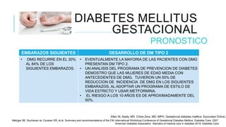 DIABETES MELLITUS
GESTACIONAL
PRONOSTICO
EMBARAZOS SIGUIENTES DESARROLLO DE DM TIPO 2
• DMG RECURRE EN EL 30%
AL 84% DE LOS
SIGUIENTES EMBARAZOS.
• EVENTUALMENTE LA MAYORIA DE LAS PACIENTES CON DMG
PRESENTAN DM TIPO 2.
• UN ANALISIS DEL PROGRAMA DE PREVENCION DE DIABETES
DEMOSTRO QUE LAS MUJERES DE EDAD MEDIA CON
ANTECEDENTES DE DMG, TUVIERON UN 50% DE
REDUCCION DE INCIDENCIA DE DMG EN LOS SIGUIENTES
EMBARAZOS, AL ADOPTAR UN PROGRAMA DE ESTILO DE
VIDA ESTRICTO Y USAR METFORMINA.
• EL RIESGO A LOS 10 AÑOS ES DE APROXIMADAMENTE DEL
50%.
Ellen W, Seely, MD. Chloe Zera, MD, MPH. Gestational diabetes mellitus. Epocrates Online 2
Metzger BE, Buchanan ta, Coustan DR, et al. Summary and recommendations of the Fith international Workshop-Conference of Gestational Diabetes Mellitus. Diabetes Care. 2007.
American Diabetes Association. Standars of medical care in diabetes 2018. Diabetes Care.
 