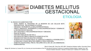 DIABETES MELLITUS
GESTACIONAL
ETIOLOGIA
 EL RIESGO ES AUMENTADO POR:
 EDAD: DEBIDO AL DESCENSO DE LA RESERVA DE LAS CELULAS BETA
PANCREATICAS, RELACIONADO A LA EDAD
 OBESIDAD: INCREMENTA LA INSULINORRESISTENCIA.
 HABITO TABAQUICO: INCREMENTA LA INSULINORRESISTENCIA Y DISMINUYE
LA SECRECION DE INSULINA.
 SOP: ASOCIADO A INSULINORRESISTENCIA Y OBESIDAD.
 RAZA NO BLANCA
 HISTORIA FAMILIAR DE DM TIPO 2.
 DIETA BAJA EN FIBRA E INDICES GLICEMICOS ALTOS.
 GANANCIA DE PESO EN ADULTOS JOVENES.
 AUSENCIA DE ACTIVIDAD FISICA: EL EJERCICIO AUMENTA LA SENSIBILIDAD A
LA INSULINA Y PUEDE IMPACTAR SOBRE EL PESO CORPORAL.
 DIABETES GESTACIONAL PREVIA: RECURRE EN EL 80% DE LOS EMBARAZOS
SUBSIGUIENTES.
Ellen W, Seely, MD. Chloe Zera, MD, MPH. Gestational diabetes mellitus. Epocrates Online 2
Metzger BE, Buchanan ta, Coustan DR, et al. Summary and recommendations of the Fith international Workshop-Conference of Gestational Diabetes Mellitus. Diabetes Care. 2007.
American Diabetes Association. Standars of medical care in diabetes 2018. Diabetes Care.
 