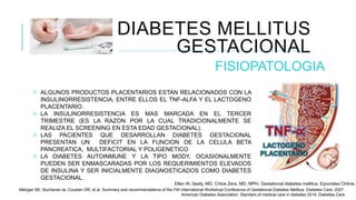 DIABETES MELLITUS
GESTACIONAL
FISIOPATOLOGIA
 ALGUNOS PRODUCTOS PLACENTARIOS ESTAN RELACIONADOS CON LA
INSULINORRESISTENCIA, ENTRE ELLOS EL TNF-ALFA Y EL LACTOGENO
PLACENTARIO.
 LA INSULINORRESISTENCIA ES MAS MARCADA EN EL TERCER
TRIMESTRE (ES LA RAZON POR LA CUAL TRADICIONALMENTE SE
REALIZA EL SCREENING EN ESTA EDAD GESTACIONAL).
 LAS PACIENTES QUE DESARROLLAN DIABETES GESTACIONAL
PRESENTAN UN DEFICIT EN LA FUNCION DE LA CELULA BETA
PANCREATICA, MULTIFACTORIAL Y POLIGENETICO
 LA DIABETES AUTOINMUNE Y LA TIPO MODY, OCASIONALMENTE
PUEDEN SER ENMASCARADAS POR LOS REQUERIMIENTOS ELEVADOS
DE INSULINA Y SER INICIALMENTE DIAGNOSTICADOS COMO DIABETES
GESTACIONAL.
TNF-∝
LACTOGENO
PLACENTARIO
Ellen W, Seely, MD. Chloe Zera, MD, MPH. Gestational diabetes mellitus. Epocrates Online 2
Metzger BE, Buchanan ta, Coustan DR, et al. Summary and recommendations of the Fith international Workshop-Conference of Gestational Diabetes Mellitus. Diabetes Care. 2007.
American Diabetes Association. Standars of medical care in diabetes 2018. Diabetes Care.
 