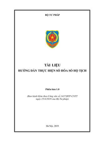 BỘ TƯ PHÁP
TÀI LIỆU
HƯỚNG DẪN THỰC HIỆN SỐ HÓA SỔ HỘ TỊCH
Phiên bản 1.0
(Ban hành Kèm theo Công văn số 1437/BTP-CNTT
ngày 25/4/2019 của Bộ Tư pháp)
Hà Nội, 2019
 