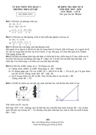 B C
D
A
E
ỦY BAN NHÂN DÂN QUẬN 3
TRƯỜNG THCS LÊ LỢI
ĐỀ KIỂM TRA HỌC KỲ II
NĂM HỌC 2019 – 2020
MÔN TOÁN – LỚP 8
Thời gian làm bài: 90 phút
Bài 1: (3đ) Giải các phương trình sau
a) 6 4 2
x
  
b)   
1 2 0
x x
  
c)
2
2
2 2 2 12
3 3 9
x x x x
x x x
  
 
  
Bài 2:(1,5đ) Giải các bất phương trình và biểu diễn tập nghiệm trên trục số
a) 10 7 3 8
x x
  
b)
2 3 2 1 1
6 4 3 2
x x x
  
  
Bài 3:(1đ) Giải bài toán bằng cách lập phương trình
Một người đi xe đạp từ A đến B với vận tốc trung bình là 12 km/h. Khi từ B quay về A người đó đi
với vận tốc trung bình lớn hơn lúc đi là 4 km/h, vì vậy thời gian về ít hơn thời gian đi là 30 phút.
Tính quãng đường AB.
Bài 4:(1đ) Một căn phòng hình hộp chữ nhật có chiều dài là 4m, chiều rộng là 35 dm, chiều cao là
3m.Tính thể tích của căn phòng biết rằng V = a.b.c với V là thể tích của hình hộp chữ nhật, a là
chiều dài, b là chiều rộng, c là chiều cao của hình hộp chữ nhật.
Bài 5:(2,5đ) Cho ∆ABC vuông tại A . Vẽ đường cao AH .
a) Chứng minh: HBA và ABC đồng dạng và AB2 = HB.BC
b) Vẽ đường phân giác CD của ∆ABC (D  AB).Từ B vẽ BK  CD tại K, gọi I là giao điểm
của AH và CD. Chứng minh: KD . HC = KB . HI.
c) Gọi E là giao điểm của AH và BK. Trên CD lấy diểm F sao cho BA = BF.
Chứng minh: BF  EF.
Bài 6: (1đ) Để đo chiều cao của một cây xanh một bạn học sinh đã làm như hình vẽ sau:
Ảnh minh họa
Tính chiều cao EC của cây
Biết rằng BAD CAE
 , khoảng cách từ chân bạn học sinh đến thau nước là đoạn AB = 2m; từ thau
nước đến gốc cây là đoạn AC = 7m, khoảng cách giữa chân bạn học sinh và mắt của mình là đoạn
BD = 1,6m.
Hết
Học sinh không được sử dụng tài liệu.
Giám thị không giải thích gì thêm.
ĐỀ CHÍNH THỨC
 