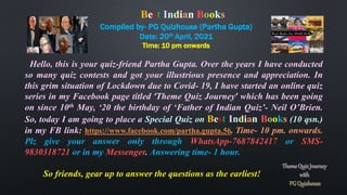 Compiled by- PG Quizhouse (Partha Gupta)
Date: 20th April, 2021
Time: 10 pm onwards
Hello, this is your quiz-friend Partha Gupta. Over the years I have conducted
so many quiz contests and got your illustrious presence and appreciation. In
this grim situation of Lockdown due to Covid- 19, I have started an online quiz
series in my Facebook page titled ‘Theme Quiz Journey’ which has been going
on since 10th May, ‘20 the birthday of ‘Father of Indian Quiz’- Neil O’Brien.
So, today I am going to place a Special Quiz on Best Indian Books (10 qsn.)
in my FB link: https://www.facebook.com/partha.gupta.56. Time- 10 pm. onwards.
Plz give your answer only through WhatsApp-7687842417 or SMS-
9830318721 or in my Messenger. Answering time- 1 hour.
So friends, gear up to answer the questions as the earliest!
Best Indian Books
 