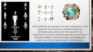 FURTHERMORE, NO DISTINCTION SHALL BE MADE ON THE
BASIS OF THE POLITICAL, JURISDICTIONAL OR
INTERNATIONAL STATUS OF THE COUNTRY OR
TERRITORY TO WHICH A PERSON BELONGS, WHETHER IT
BE INDEPENDENT, TRUST, NON-SELF-GOVERNING OR
UNDER ANY OTHER LIMITATION OF SOVEREIGNTY
 