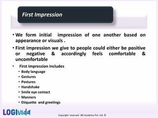 Copyright reserved JBS Academy Pvt. Ltd. ©
First Impression
• We form initial impression of one another based on
appearance or visuals .
• First impression we give to people could either be positive
or negative & accordingly feels comfortable &
uncomfortable
• First impression includes
• Body language
• Gestures
• Postures
• Handshake
• Smile eye contact
• Manners
• Etiquette and greetings
 