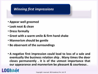Copyright reserved JBS Academy Pvt. Ltd. ©
Winning first impressions
• Appear well groomed
• Look neat & clean
• Dress formally
• Greet with a warm smile & firm hand shake
• Mannerism should be gentle
• Be observant of the surroundings
• A negative first impression could lead to loss of a sale and
eventually the business relation ship . Many times the door
closes permanently . it is of the utmost importance that
our appearance and mannerism be pleasant & courteous .
 