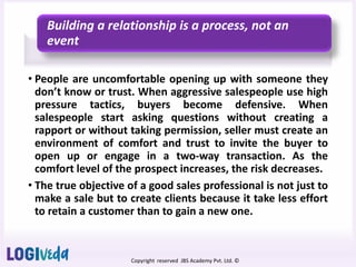 Copyright reserved JBS Academy Pvt. Ltd. ©
Building a relationship is a process, not an
event
• People are uncomfortable opening up with someone they
don’t know or trust. When aggressive salespeople use high
pressure tactics, buyers become defensive. When
salespeople start asking questions without creating a
rapport or without taking permission, seller must create an
environment of comfort and trust to invite the buyer to
open up or engage in a two-way transaction. As the
comfort level of the prospect increases, the risk decreases.
• The true objective of a good sales professional is not just to
make a sale but to create clients because it take less effort
to retain a customer than to gain a new one.
 