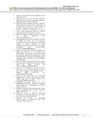 ISSN (Online): 2455-3662
EPRA International Journal of Multidisciplinary Research (IJMR) - Peer Reviewed Journal
Volume: 6 | Issue: 9 | September 2020 || Journal DOI: 10.36713/epra2013 || SJIF Impact Factor: 7.032 ||ISI Value: 1.188
2020 EPRA IJMR | www.eprajournals.com | Journal DOI URL: https://doi.org/10.36713/epra2013
208
8. Burns JC, Glode´ MP. Kawasaki syndrome. Lancet
2004;364:533-44.
9. Wang CL, Wu YT, Liu CA, Kuo HC, Yang KD.
Kawasaki disease:infection, immunity and genetics.
Pediatr Infect Dis J 2005;24:998-1004.
10. Mandal S, Pande A, Mandal D, Sarkar A, Kahali D,
Panja M.Various coronary artery complications of
Kawasaki disease:series of 5 cases and review of
literature. J Cardiovasc Dis Res 2012;3:231-5.
11. Suzuki A, Kamiya T. Visualization of coronary
artery lesions inKawasaki disease by coronary
angiography. Cardiol Young1991;1:225-33.
12. Weiss PF Pediatric vasculitis. Pediatr Clin North
Am. (2012) 59:407–23. doi:
10.1016/j.pcl.2012.03.013
13. McCrindle BW, Rowley AH, Newburger JW, Burns
JC, Bolger AF, Gewitz M, et al. Diagnosis,
treatment, and long-term management of Kawasaki
disease: a scientific statement for health
professionalsfrom the American heart association.
Circulation (2017) 135:927–99.doi:
10.1161/CIR.0000000000000484
14. Burns JC, Mason WH, Glode MP, Shulman ST,
Melish ME, Meissner C, et al. Clinical and
epidemiologic characteristics of patients referred
for evaluation of possible Kawasaki disease. United
States Multicenter Kawasaki Disease Study Group.
J Pediatr. (1991) 118:680–6. doi: 10.1016/S0022-
3476(05)80026-5
15. Burns JC, Joffe L, Sargent RA, Glode MP. Anterior
uveitis associated with Kawasaki syndrome. Pediatr
Infect Dis. (1985) 4:258–61. doi:
10.1097/00006454-198505000-00010
16. Baker AL, Lu M, Minich LL, Atz AM, Klein GL,
Korsin R, et al. Associated symptoms in the ten
days before diagnosis of Kawasaki disease. J
pediatr. (2009) 154:592–5-2. doi:
10.1016/j.jpeds.2008.10.006
17. Wang S, Best BM, Burns JC. Periungual
desquamation in patients with Kawasaki disease.
Pediatr Infect Dis J. (2009) 28:538–9. doi:
10.1097/INF.0b013e3181945984
18. SonMBSRP. Kawasaki disease. In: Petty
RELRMLCBWLR editor. Textbook of Pediatric
Rheumatology, Vol. 7. Philadelphia, PA: Elsevier
(2016). p. 467–83.
19. Melish ME, Hicks RV. Kawasaki syndrome: clinical
features, pathophysiology, etiology Rheumatol
Suppl. 1990;24:2-10.
20. Dhillon R, Newton L, Rudd PT, Hall SM.
Management of Kawasaki disease in the British
Isles. Arch Dis Child. 1993;69:631-8
21. Christian M. Hedrich et al,Kawasaki
Disease,Frontiers in pediatrics,10 July 2018,
Volume 6, Article 198,p.1-10.
 