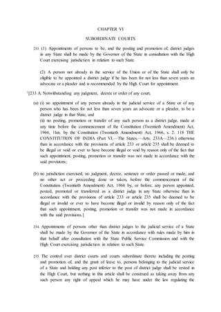 CHAPTER VI
SUBORDINATE COURTS
233. (1) Appointments of persons to be, and the posting and promotion of, district judges
in any State shall be made by the Governor of the State in consultation with the High
Court exercising jurisdiction in relation to such State.
(2) A person not already in the service of the Union or of the State shall only be
eligible to be appointed a district judge if he has been for not less than seven years an
advocate or a pleader and is recommended by the High Court for appointment.
1[233 A. Notwithstanding any judgment, decree or order of any court,
(a) (i) no appointment of any person already in the judicial service of a State or of any
person who has been for not less than seven years an advocate or a pleader, to be a
district judge in that State, and
(ii) no posting, promotion or transfer of any such person as a district judge, made at
any time before the commencement of the Constitution (Twentieth Amendment) Act,
1966, 1Ins. by the Constitution (Twentieth Amendment) Act, 1966, s. 2. 118 THE
CONSTITUTION OF INDIA (Part VI.—The States.—Arts. 233A—236.) otherwise
than in accordance with the provisions of article 233 or article 235 shall be deemed to
be illegal or void or ever to have become illegal or void by reason only of the fact that
such appointment, posting, promotion or transfer was not made in accordance with the
said provisions;
(b) no jurisdiction exercised, no judgment, decree, sentence or order passed or made, and
no other act or proceeding done or taken, before the commencement of the
Constitution (Twentieth Amendment) Act, 1966 by, or before, any person appointed,
posted, promoted or transferred as a district judge in any State otherwise than in
accordance with the provisions of article 233 or article 235 shall be deemed to be
illegal or invalid or ever to have become illegal or invalid by reason only of the fact
that such appointment, posting, promotion or transfer was not made in accordance
with the said provisions.]
234. Appointments of persons other than district judges to the judicial service of a State
shall be made by the Governor of the State in accordance with rules made by him in
that behalf after consultation with the State Public Service Commission and with the
High Court exercising jurisdiction in relation to such State.
235. The control over district courts and courts subordinate thereto including the posting
and promotion of, and the grant of leave to, persons belonging to the judicial service
of a State and holding any post inferior to the post of district judge shall be vested in
the High Court, but nothing in this article shall be construed as taking away from any
such person any right of appeal which he may have under the law regulating the
 