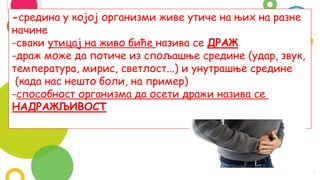 3
-средина у којој организми живе утиче на њих на разне
начине
-сваки утицај на живо биће назива се ДРАЖ
-драж може да потиче из спољашње средине (удар, звук,
температура, мирис, светлост...) и унутрашње средине
(када нас нешто боли, на пример)
-способност организма да осети дражи назива се
НАДРАЖЉИВОСТ
 