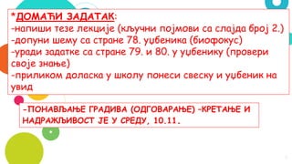 9
*ДОМАЋИ ЗАДАТАК:
-напиши тезе лекције (кључни појмови са слајда број 2.)
-допуни шему са стране 78. уџбеника (биофокус)
-уради задатке са стране 79. и 80. у уџбенику (провери
своје знање)
-приликом доласка у школу понеси свеску и уџбеник на
увид
-ПОНАВЉАЊЕ ГРАДИВА (ОДГОВАРАЊЕ) –КРЕТАЊЕ И
НАДРАЖЉИВОСТ ЈЕ У СРЕДУ, 10.11.
 