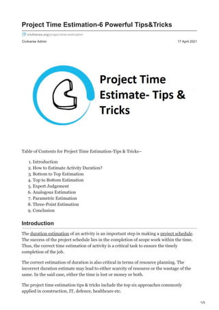 1/5
Civilverse Admin 17 April 2021
Project Time Estimation-6 Powerful Tips&Tricks
civilverse.org/project-time-estimation
Table of Contents for Project Time Estimation-Tips & Tricks–
1. Introduction
2. How to Estimate Activity Duration?
3. Bottom to Top Estimation
4. Top to Bottom Estimation
5. Expert Judgement
6. Analogous Estimation
7. Parametric Estimation
8. Three-Point Estimation
9. Conclusion
Introduction
The duration estimation of an activity is an important step in making a project schedule.
The success of the project schedule lies in the completion of scope work within the time.
Thus, the correct time estimation of activity is a critical task to ensure the timely
completion of the job.
The correct estimation of duration is also critical in terms of resource planning. The
incorrect duration estimate may lead to either scarcity of resource or the wastage of the
same. In the said case, either the time is lost or money or both.
The project time estimation tips & tricks include the top six approaches commonly
applied in construction, IT, defence, healthcare etc.
 