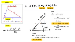 𝒑𝒈 𝟐𝟐𝟏
𝒍𝒆𝒏𝒈𝒕𝒉
𝒂𝒏𝒈𝒍𝒆
𝟑𝟗. 𝟑𝟐 𝒄𝒎 𝟐𝟖. 𝟎𝟎 𝒄𝒎
𝒂
𝒃
𝒄
𝑩𝑸𝟐
= 𝑨𝑸𝟐
+ 𝒄𝟐
− 𝟐𝒂𝒄 𝒄𝒐𝒔 𝑨
= (𝟑𝟗. 𝟑𝟐)𝟐
+(𝟐𝟒. 𝟒𝟗)𝟐
− 𝟐 𝟑𝟗. 𝟑𝟐 𝟐𝟒. 𝟒𝟗 𝒄𝒐𝒔 𝟒𝟓 °
𝒂
𝒔𝒊𝒏 𝑨
=
𝒃
𝒔𝒊𝒏 𝑩
=
𝒄
𝒔𝒊𝒏 𝑪
𝐛 =
𝟐𝟎
𝒔𝒊𝒏 𝟒𝟓 °
× 𝒔𝒊𝒏 (𝟏𝟖𝟎 − 𝟏𝟎𝟓) °
= 𝟐𝟕. 𝟑𝟐 𝐜𝐦
𝐀𝐐 = 𝟐𝟕. 𝟑𝟐 + 𝟏𝟐 = 𝟑𝟗. 𝟑𝟐 𝐜𝐦
∆ 𝑨𝑩𝑪
𝐜 =
𝟐𝟎
𝒔𝒊𝒏 𝟒𝟓 °
× 𝒔𝒊𝒏 (𝟏𝟎𝟓 − 𝟒𝟓) °
= 𝟐𝟒. 𝟒𝟗 𝐜𝐦
∆ 𝑨𝑩𝑸
𝑩𝑸 = 𝟐𝟖. 𝟎𝟎 𝒄𝒎
 