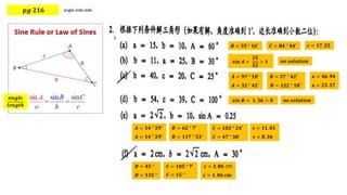 𝒑𝒈 𝟐𝟏𝟔
𝒂𝒏𝒈𝒍𝒆
𝒍𝒆𝒏𝒈𝒕𝒉
𝑩 = 𝟑𝟓 ° 𝟏𝟔′ 𝐜 = 𝟏𝟕. 𝟐𝟓
𝑪 = 𝟖𝟒 ° 𝟒𝟒′
𝒔𝒊𝒏 𝑨 =
𝟐𝟓
𝟐𝟐
> 𝟏 𝒏𝒐 𝒔𝒐𝒍𝒖𝒕𝒊𝒐𝒏
𝑨 = 𝟗𝟕 ° 𝟏𝟖′ 𝑩 = 𝟓𝟕 ° 𝟒𝟐′ 𝐚 = 𝟒𝟔. 𝟗𝟒
𝑨 = 𝟑𝟐 ° 𝟒𝟐′ 𝑩 = 𝟏𝟐𝟐 ° 𝟏𝟖′ 𝐚 = 𝟐𝟓. 𝟓𝟕
𝒔𝒊𝒏 𝑩 = 𝟏. 𝟑𝟔 > 𝟎 𝒏𝒐 𝒔𝒐𝒍𝒖𝒕𝒊𝒐𝒏
𝑨 = 𝟏𝟒 ° 𝟐𝟗′ 𝑩 = 𝟔𝟐 ° 𝟕′ 𝐜 = 𝟏𝟏. 𝟎𝟏
𝑨 = 𝟏𝟒 ° 𝟐𝟗′ 𝑩 = 𝟏𝟏𝟕 ° 𝟓𝟑′ 𝐜 = 𝟖. 𝟑𝟔
𝑪 = 𝟏𝟎𝟑 ° 𝟐𝟒′
𝑪 = 𝟒𝟕 ° 𝟑𝟖′
𝑩 = 𝟒𝟓 ° 𝐜 = 𝟑. 𝟖𝟔 cm
𝑩 = 𝟏𝟑𝟓 ° 𝐜 = 𝟏. 𝟎𝟔 𝐜𝐦
𝑪 = 𝟏𝟎𝟓 ° 𝟕′
𝑪 = 𝟏𝟓 °
 