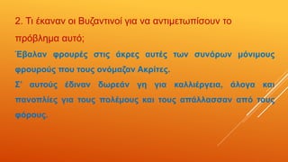 2. Τι έκαναν οι Βυζαντινοί για να αντιμετωπίσουν το
πρόβλημα αυτό;
Έβαλαν φρουρές στις άκρες αυτές των συνόρων μόνιμους
φρουρούς που τους ονόμαζαν Ακρίτες.
Σ’ αυτούς έδιναν δωρεάν γη για καλλιέργεια, άλογα και
πανοπλίες για τους πολέμους και τους απάλλασσαν από τους
φόρους.
 