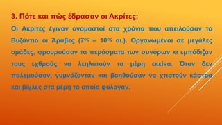 3. Πότε και πώς έδρασαν οι Ακρίτες;
Οι Ακρίτες έγιναν ονομαστοί στα χρόνια που απειλούσαν το
Βυζάντιο οι Άραβες (7ος – 10ος αι.). Οργανωμένοι σε μεγάλες
ομάδες, φρουρούσαν τα περάσματα των συνόρων κι εμπόδιζαν
τους εχθρούς να λεηλατούν τα μέρη εκείνα. Όταν δεν
πολεμούσαν, γυμνάζονταν και βοηθούσαν να χτιστούν κάστρα
και βίγλες στα μέρη τα οποία φύλαγαν.
 