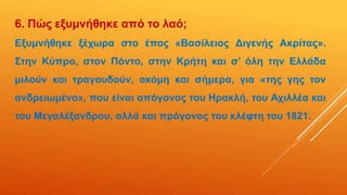 6. Πώς εξυμνήθηκε από το λαό;
Εξυμνήθηκε ξέχωρα στο έπος «Βασίλειος Διγενής Ακρίτας».
Στην Κύπρο, στον Πόντο, στην Κρήτη και σ’ όλη την Ελλάδα
μιλούν και τραγουδούν, ακόμη και σήμερα, για «της γης τον
ανδρειωμένο», που είναι απόγονος του Ηρακλή, του Αχιλλέα και
του Μεγαλέξανδρου, αλλά και πρόγονος του κλέφτη του 1821.
 