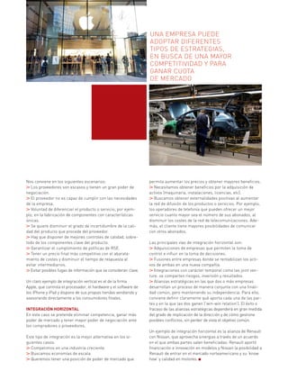 Nos conviene en los siguientes escenarios:
Los proveedores son escasos y tienen un gran poder de
negociación.
El proveedor no es capaz de cumplir con las necesidades
de la empresa.
Voluntad de diferenciar el producto o servicio, por ejem-
plo, en la fabricación de componentes con características
únicas.
Se quiere disminuir el grado de incertidumbre de la cali-
dad del producto que procede del proveedor.
Hay que disponer de mejores controles de calidad, sobre-
todo de los componentes clave del producto.
Garantizar el cumplimiento de políticas de RSE.
Tener un precio final más competitivo con el abarata-
miento de costes y disminuir el tiempo de respuesta al
evitar intermediarios.
Evitar posibles fugas de información que se consideran clave.
Un claro ejemplo de integración vertical es el de la firma
Apple, que controla el procesador, el hardware y el software de
los iPhone y iPad y dispone de sus propias tiendas vendiendo y
asesorando directamente a los consumidores finales.
INTEGRACIÓN HORIZONTAL
En este caso se pretende eliminar competencia, ganar más
poder de mercado y tener mayor poder de negociación ante
los compradores o proveedores.
Este tipo de integración es la mejor alternativa en los si-
guientes casos:
Competimos en una industria creciente.
Buscamos economías de escala.
Queremos tener una posición de poder de mercado que
permita aumentar los precios y obtener mayores beneficios.
Necesitamos obtener beneficios por la adquisición de
activos (maquinaria, instalaciones, licencias, etc).
Buscamos obtener externalidades positivas al aumentar
la red de difusión de los productos o servicios. Por ejemplo,
los operadores de telefonía que pueden ofrecer un mejor
servicio cuanto mayor sea el número de sus abonados, al
disminuir los costes de la red de telecomunicaciones. Ade-
más, el cliente tiene mayores posibilidades de comunicar
con otros abonados.
Las principales vías de integración horizontal son:
Adquisiciones de empresas que permiten la toma de
control e influir en la toma de decisiones.
Fusiones entre empresas donde se rentabilizan los acti-
vos de ambas en una nueva compañía.
Integraciones con carácter temporal como las joint ven-
ture: se comparten riesgos, inversión y resultados
Alianzas estratégicas en las que dos o más empresas
desarrollan un proceso de manera conjunta con una finali-
dad común, pero manteniendo su independencia. Para ello,
conviene definir claramente qué aporta cada una de las par-
tes y en la que las dos ganen (‘win-win relation’). El éxito o
fracaso de las alianzas estratégicas dependerá en gran medida
del grado de implicación de la dirección y de cómo gestione
posibles conflictos, sin perder de vista el objetivo común.
Un ejemplo de integración horizontal es la alianza de Renault
con Nissan, que aprovecha sinergias a través de un acuerdo
en el que ambas partes salen beneficiadas: Renault aportó
financiación e innovación en modelos y Nissan la posibilidad a
Renault de entrar en el mercado norteamericano y su ‘know
how’ y calidad en motores.
Una empresa puede
adoptar diferentes
tipos de estrategiaS,
en busca de una mayor
competitividad y para
ganar cuota
de mercado
 