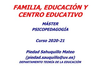 FAMILIA, EDUCACIÓN Y
CENTRO EDUCATIVO
MÁSTER
PSICOPEDAGOGÍA
Curso 2020-21
Piedad Sahuquillo Mateo
(piedad.sauquillo@uv.es)
DEPARTAMENTO TEORÍA DE LA EDUCACIÓN
 