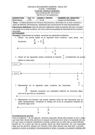 ESCUELA SECUNDARIA GENERAL “SIGLO XXI”
                               CLAVE: 11DES0094A
                           PLAN DE TRABAJO SEMANAL.
                            CICLO ESCOLAR 2012-2013
                             Del 20 al 21 de Septiembre
ASIGNATURA:            EJE: SN GRADO Y GRUPO:               NOMBRE DEL MAESTRO:
Matemáticas            y PA       1°AyB                     Jorge Luis Hernández
 Tema: 1.2 Representación de números fraccionarios y decimales en la recta numérica a
 partir de distintas informaciones, analizando las convenciones de esta representación.
Intenciones didácticas: Que los alumnos reflexionen sobre la posición del cero, el orden
y la escala en la recta numérica, así como sobre la propiedad de densidad de los números
racionales.
ACTIVIDADES:
Consigna: Organizados en parejas, resuelvan los siguientes problemas:
    1. Utilizar los puntos dados en la siguiente recta numérica para ubicar las
                           1             1
        fracciones               y   2       .
                           4             2


                                             1               1
                                                         1
                                                             2
                                                                 5
   2. Ubicar en las siguientes rectas numéricas la fracción        considerando los puntos
                                                                 3
        dados en cada recta.

 Recta A

                                                 1


  Recta B

                                                     1                             5
                                                                                   2
                                                                                       9
   3. Representar en la siguiente recta numérica las fracciones                        4   y
                3
                2     , después comparen sus resultados tratando de encontrar algún
        error en lo que hizo su compañero.


   4. Representar una fracción que pueda ubicarse entre las dos fracciones que ya
        están representadas. Comparen su trabajo con el de su compañero tratando de
        encontrar algún error.


                                1                2
                                3                3
Consideraciones previas:
Para el problema 1, tal vez algunos alumnos pregunten dónde está ubicado el cero o digan
que hace falta. Quizá otros alumnos lo ubiquen al principio de la recta a la izquierda del uno,
en cuyo caso no estarían respetando la escala, puesto que en este caso ya está definido
tamaño de 1/2 a partir del cual se pueden ubicar las otras fracciones. Es muy importante
dejar que los alumnos ubiquen los números como ellos piensen que está bien y durante
puesta en común se analicen minuciosamente el orden, la escala y la posición arbitraria del
 