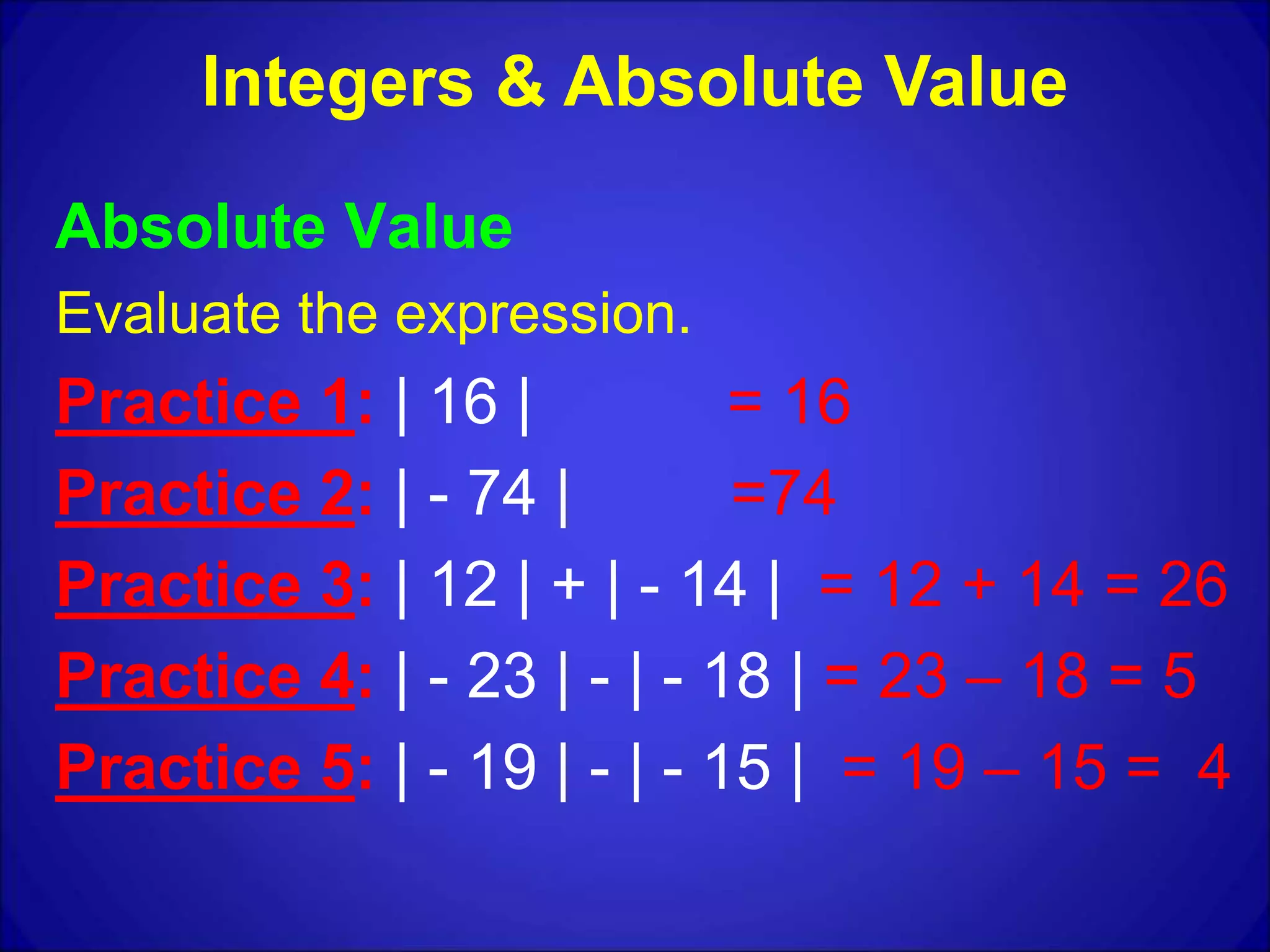 Absolute Value
Evaluate the expression.
Practice 1: | 16 | = 16
Practice 2: | - 74 | =74
Practice 3: | 12 | + | - 14 | = 12 + 14 = 26
Practice 4: | - 23 | - | - 18 | = 23 – 18 = 5
Practice 5: | - 19 | - | - 15 | = 19 – 15 = 4
Integers & Absolute Value
 