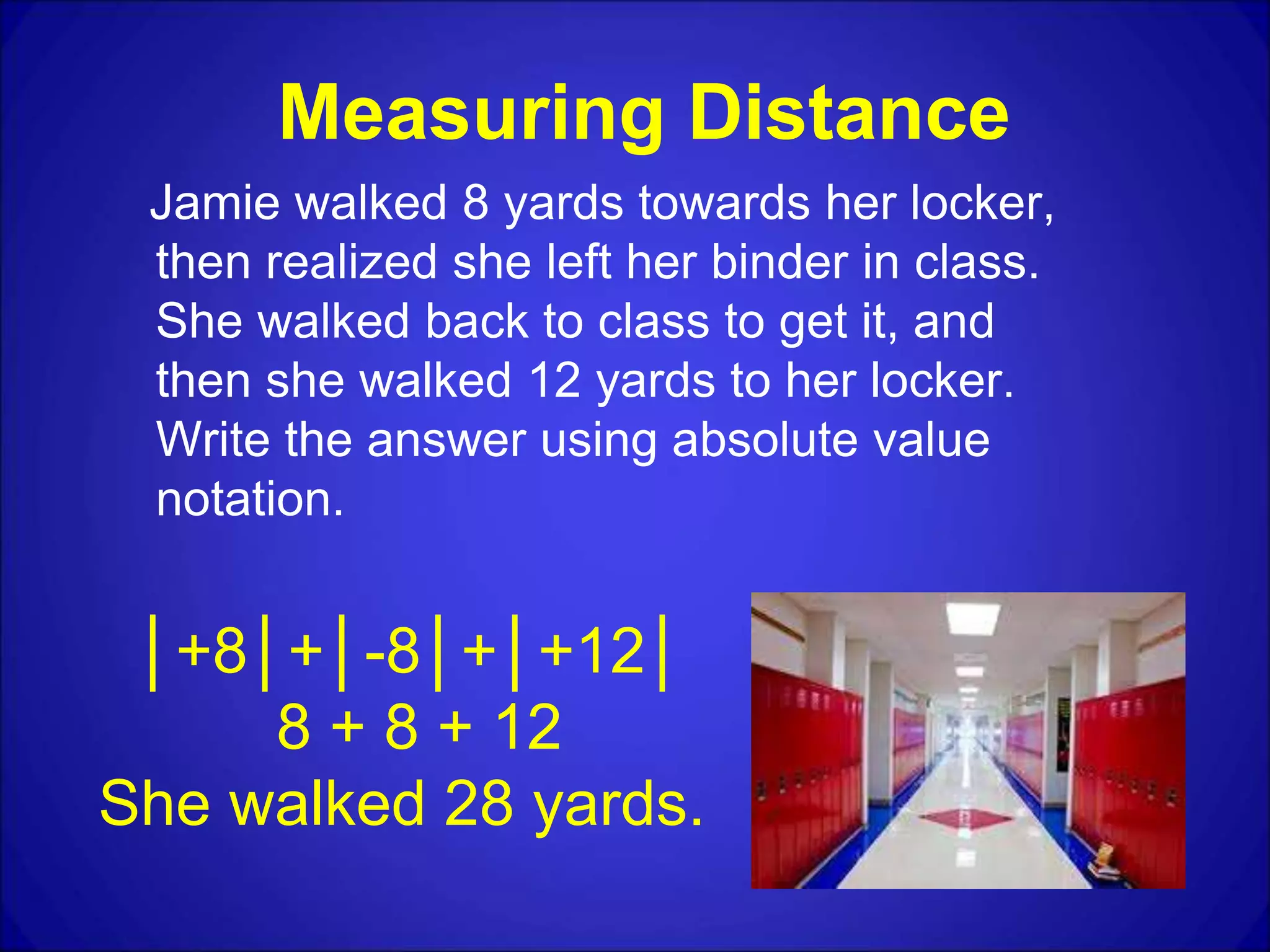 Measuring Distance
Jamie walked 8 yards towards her locker,
then realized she left her binder in class.
She walked back to class to get it, and
then she walked 12 yards to her locker.
Write the answer using absolute value
notation.
│+8│+│-8│+│+12│
8 + 8 + 12
She walked 28 yards.
 