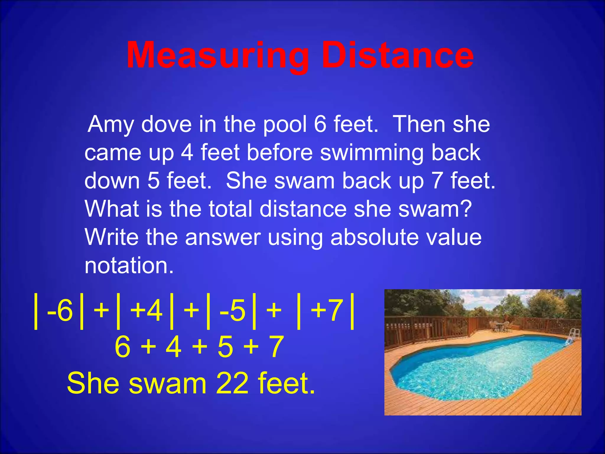 Measuring Distance
Amy dove in the pool 6 feet. Then she
came up 4 feet before swimming back
down 5 feet. She swam back up 7 feet.
What is the total distance she swam?
Write the answer using absolute value
notation.
│-6│+│+4│+│-5│+ │+7│
6 + 4 + 5 + 7
She swam 22 feet.
 