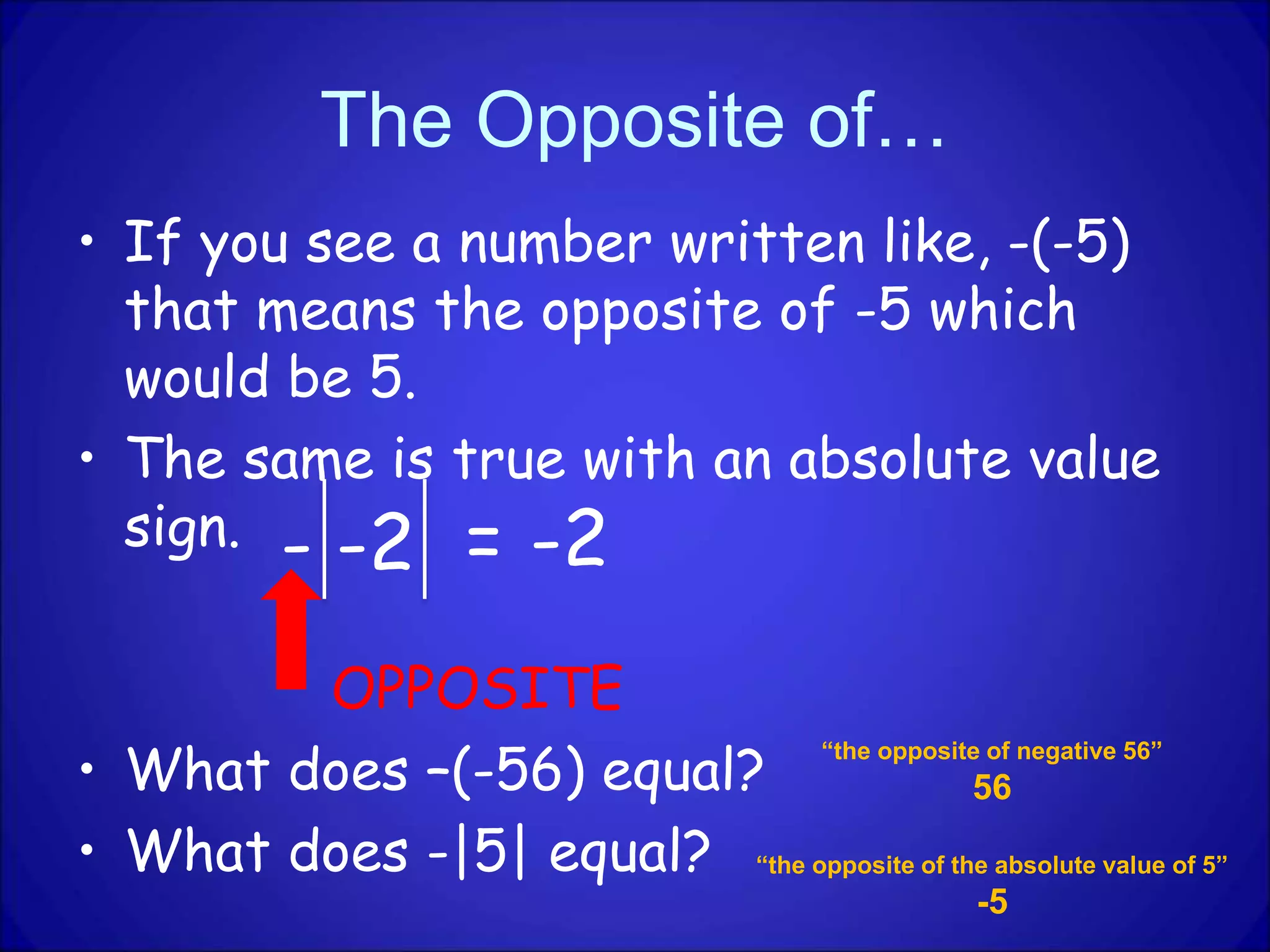 The Opposite of…
• If you see a number written like, -(-5)
that means the opposite of -5 which
would be 5.
• The same is true with an absolute value
sign.
OPPOSITE
• What does –(-56) equal?
• What does -|5| equal?
- -2 = -2
“the opposite of negative 56”
56
“the opposite of the absolute value of 5”
-5
 