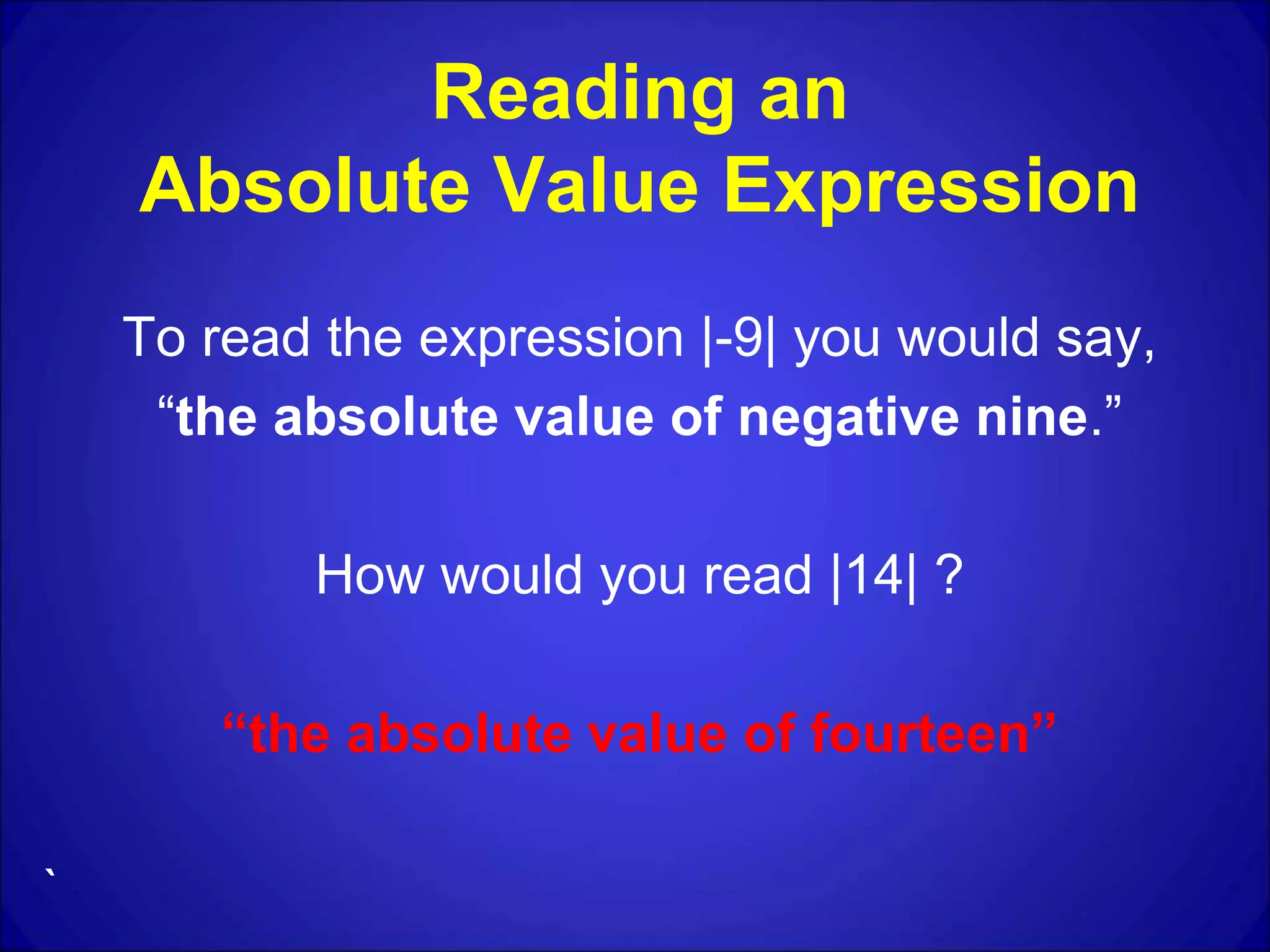 Reading an
Absolute Value Expression
To read the expression |-9| you would say,
“the absolute value of negative nine.”
How would you read |14| ?
“the absolute value of fourteen”
`
 