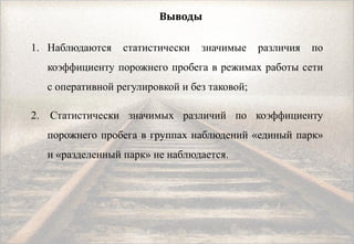 Выводы
1. Наблюдаются статистически значимые различия по
коэффициенту порожнего пробега в режимах работы сети
с оперативной регулировкой и без таковой;
2. Статистически значимых различий по коэффициенту
порожнего пробега в группах наблюдений «единый парк»
и «разделенный парк» не наблюдается.
 